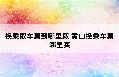 换乘取车票到哪里取 黄山换乘车票哪里买